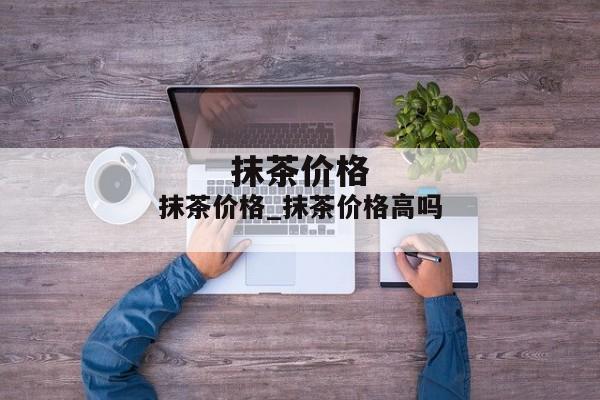 抹茶价格_抹茶价格高吗