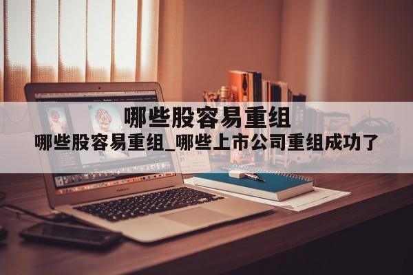 哪些股容易重组_哪些上市公司重组成功了