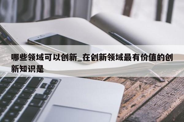 哪些领域可以创新_在创新领域最有价值的创新知识是