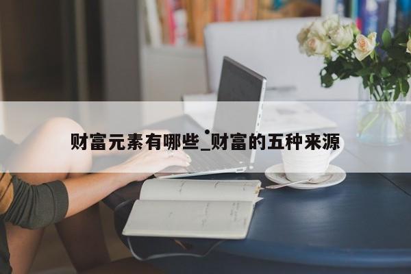财富元素有哪些_财富的五种来源
