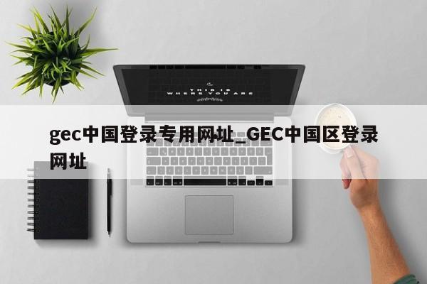 gec中国登录专用网址_GEC中国区登录网址