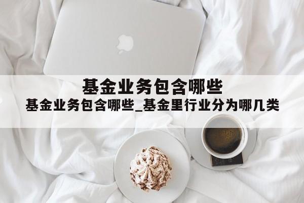 基金业务包含哪些_基金里行业分为哪几类