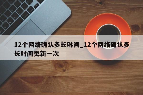 12个网络确认多长时间_12个网络确认多长时间更新一次