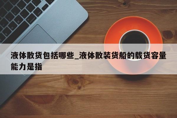液体散货包括哪些_液体散装货船的载货容量能力是指