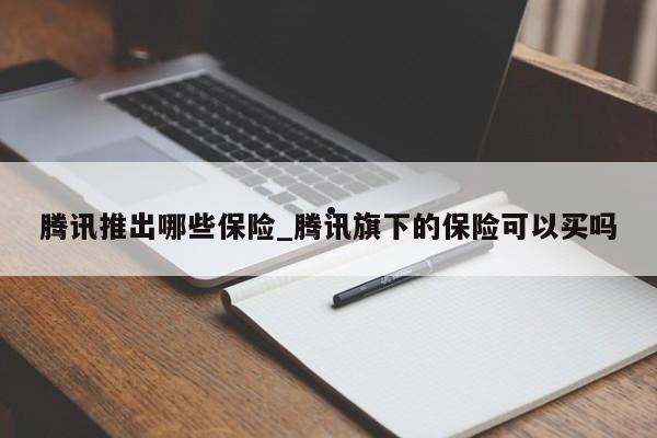 腾讯推出哪些保险_腾讯旗下的保险可以买吗